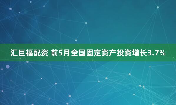 汇巨福配资 前5月全国固定资产投资增长3.7%