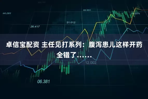 卓信宝配资 主任见打系列：腹泻患儿这样开药全错了……