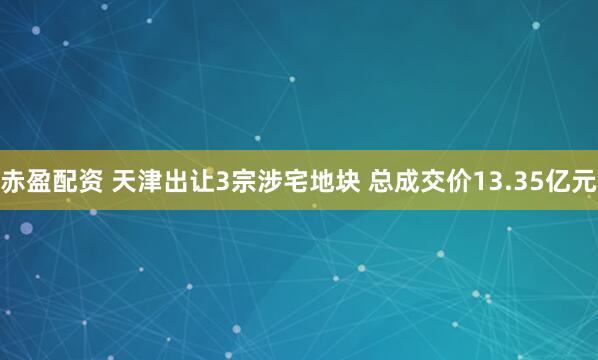 赤盈配资 天津出让3宗涉宅地块 总成交价13.35亿元
