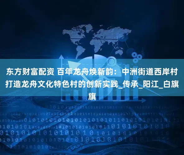 东方财富配资 百年龙舟焕新韵：中洲街道西岸村打造龙舟文化特色村的创新实践_传承_阳江_白旗