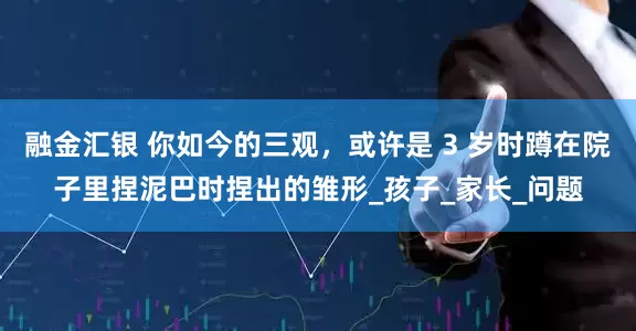 融金汇银 你如今的三观，或许是 3 岁时蹲在院子里捏泥巴时捏出的雏形_孩子_家长_问题