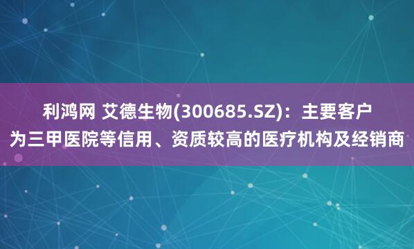 利鸿网 艾德生物(300685.SZ)：主要客户为三甲医院等信用、资质较高的医疗机构及经销商