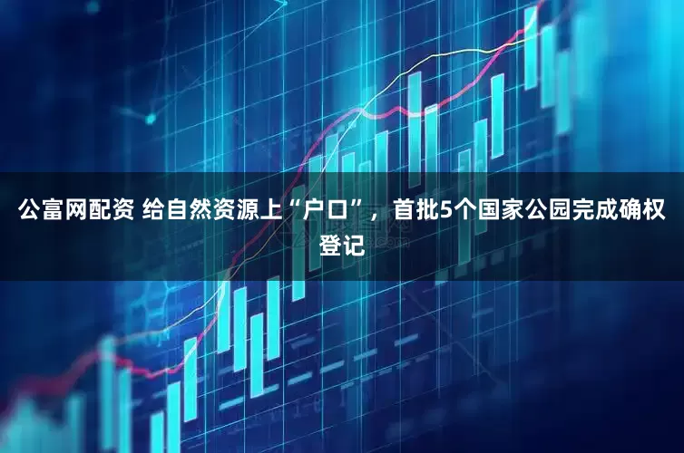 公富网配资 给自然资源上“户口”，首批5个国家公园完成确权登记