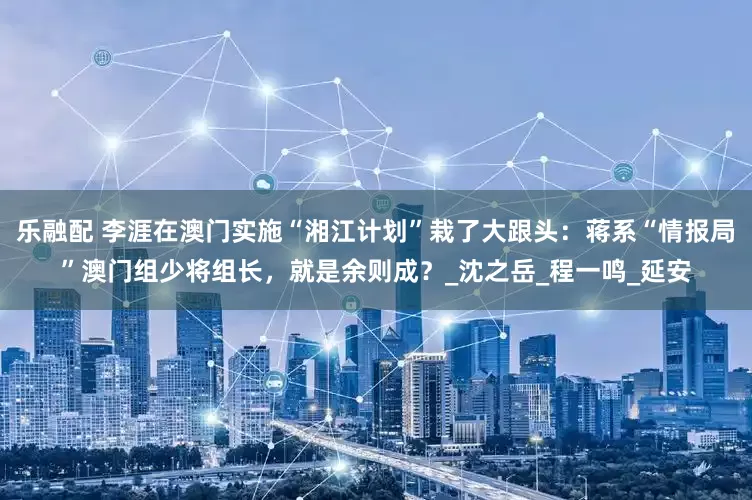 乐融配 李涯在澳门实施“湘江计划”栽了大跟头：蒋系“情报局”澳门组少将组长，就是余则成？_沈之岳_程一鸣_延安