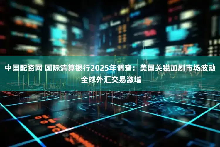 中国配资网 国际清算银行2025年调查：美国关税加剧市场波动 全球外汇交易激增