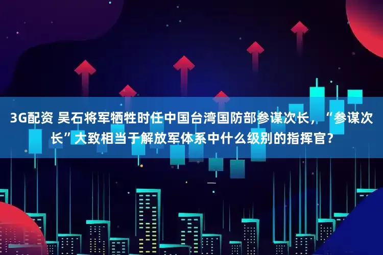 3G配资 吴石将军牺牲时任中国台湾国防部参谋次长，“参谋次长”大致相当于解放军体系中什么级别的指挥官？