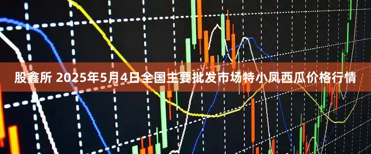 股鑫所 2025年5月4日全国主要批发市场特小凤西瓜价格行情