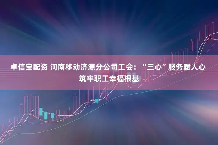 卓信宝配资 河南移动济源分公司工会：“三心”服务暖人心 筑牢职工幸福根基