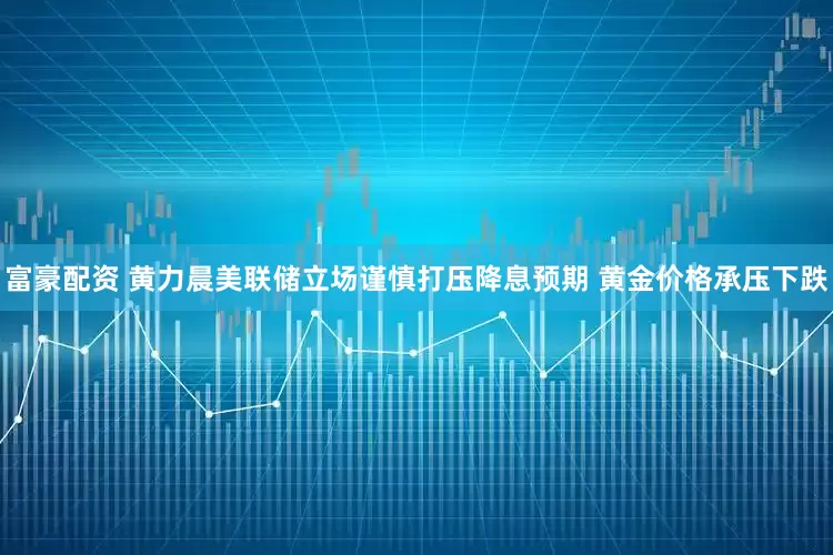 富豪配资 黄力晨美联储立场谨慎打压降息预期 黄金价格承压下跌