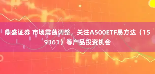 鼎盛证券 市场震荡调整，关注A500ETF易方达（159361）等产品投资机会