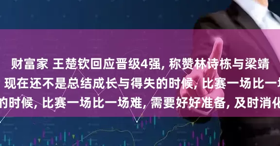 财富家 王楚钦回应晋级4强, 称赞林诗栋与梁靖崑“本身就很厉害”: 现在还不是总结成长与得失的时候, 比赛一场比一场难, 需要好好准备, 及时消化