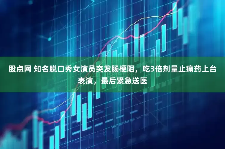 股点网 知名脱口秀女演员突发肠梗阻，吃3倍剂量止痛药上台表演，最后紧急送医